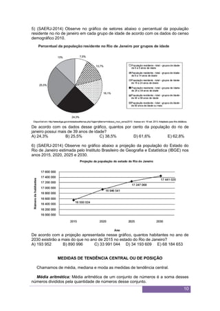 10
5) (SAERJ-2014) Observe no gráfico de setores abaixo o percentual da população
residente no rio de janeiro em cada grupo de idade de acordo com os dados do censo
demográfico 2010.
De acordo com os dados desse gráfico, quantos por cento da população do rio de
janeiro possui mais de 39 anos de idade?
A) 24,3% B) 25,5% C) 38,5% D) 61,6% E) 62,8%
6) (SAERJ-2014) Observe no gráfico abaixo a projeção da população do Estado do
Rio de Janeiro estimada pelo Instituto Brasileiro de Geografia e Estatística (IBGE) nos
anos 2015, 2020, 2025 e 2030.
De acordo com a projeção apresentada nesse gráfico, quantos habitantes no ano de
2030 existirão a mais do que no ano de 2015 no estado do Rio de Janeiro?
A) 193 952 B) 890 996 C) 33 991 044 D) 34 193 609 E) 68 184 653
MEDIDAS DE TENDÊNCIA CENTRAL OU DE POSIÇÃO
Chamamos de média, mediana e moda as medidas de tendência central.
Média aritmética: Média aritmética de um conjunto de números é a soma desses
números divididos pela quantidade de números desse conjunto.
 