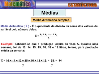 Médias
Média Aritmética Simples
Média Aritmética ( X ) - É o quociente da divisão da soma dos valores da
variável pelo número deles:
n
x
...
x
x
x n
2
1 



Exemplo: Sabendo-se que a produção leiteira da vaca A, durante uma
semana, foi de 10, 14, 13, 15, 16, 18 e 12 litros, temos, para produção
média da semana:
X = 10 + 14 + 13 + 15 + 16 + 18 + 12 = 98 = 14
7 7
 