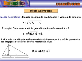 Média Geométrica
Média Geométrica - É a raiz enésima do produto dos n valores da amostra
n
n
2
1 ......x
.x
x
x 
6
6.4.9
x 3


Exemplo: Determine a média geométrica dos números 6, 4 e 9.
A altura de um triângulo retângulo relativa à hipotenusa é a média geométrica
das projeções dos catetos sobre a hipotenusa. Veja:
6
3.12
h 

 
