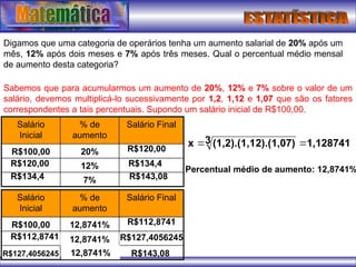 Digamos que uma categoria de operários tenha um aumento salarial de 20% após um
mês, 12% após dois meses e 7% após três meses. Qual o percentual médio mensal
de aumento desta categoria?
Sabemos que para acumularmos um aumento de 20%, 12% e 7% sobre o valor de um
salário, devemos multiplicá-lo sucessivamente por 1,2, 1,12 e 1,07 que são os fatores
correspondentes a tais percentuais. Supondo um salário inicial de R$100,00.
1,128741
3 2).(1,07)
(1,2).(1,1
x 

Salário Final
7%
12%
20%
R$100,00
% de
aumento
Salário
Inicial
R$120,00
R$120,00 R$134,4
R$134,4 R$143,08
Salário Final
12,8741%
R$100,00
% de
aumento
Salário
Inicial
R$112,8741
R$112,8741 R$127,4056245
12,8741%
12,8741%
R$127,4056245 R$143,08
Percentual médio de aumento: 12,8741%
 