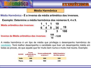 Média Harmônica
Média Harmônica - É o inverso da média aritmética dos inversos.
Exemplo: Determine a média harmônica dos números 6, 4 e 9.
108
19
3
36
19
3
9
1
4
1
6
1




Média aritmética dos inversos:
Inverso da Média aritmética dos inversos: 5,68
19
108

A média harmônica é um tipo de média que privilegia o desempenho harmônico do
candidato. Terá melhor desempenho o candidato que tiver um desempenho médio em
todas as provas, do que aquele que for muito bem numa e muito mal noutra. Exemplo:
 