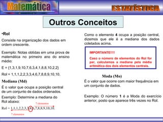 Outros Conceitos
•Rol
Consiste na organização dos dados em
ordem crescente.
Exemplo: Notas obtidas em uma prova de
matemática no primeiro ano do ensino
médio:
E = {1,3,1,9,10,7,6,3,4,1,8,8,10,2,2}
Rol = 1,1,1,2,2,3,3,4,6,7,8,8,9,10,10.
Mediana (Md)
É o valor que ocupa a posição central
de um conjunto de dados ordenados.
Exemplo: Determine a mediana do
Rol abaixo:
Rol = 1,1,1,2,2,3,3,4,6,7,8,8,9,10,10.
7 elementos
7 elementos
Como o elemento 4 ocupa a posição central,
dizemos que ele é a mediana dos dados
coletados acima.
IMPORTANTE!!!!
Caso o número de elementos do Rol for
par, calculamos a mediana pela média
aritmética dos dois elementos centrais.
Moda (Mo)
É o valor que ocorre com maior frequência em
um conjunto de dados.
Exemplo: O número 1 é a Moda do exercício
anterior, posto que aparece três vezes no Rol.
 