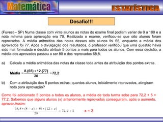 Desafio!!!
(Fuvest – SP) Numa classe com vinte alunos as notas do exame final podiam variar de 0 a 100 e a
nota mínima para aprovação era 70. Realizado o exame, verificou-se que oito alunos foram
reprovados. A média aritmética das notas desses oito alunos foi 65, enquanto a média dos
aprovados foi 77. Após a divulgação dos resultados, o professor verificou que uma questão havia
sido mal formulada e decidiu atribuir 5 pontos a mais para todos os alunos. Com essa decisão, a
média dos aprovados passou a ser 80 e dos reprovados 68,8.
72,2
20
12.(77)
8.(65)
Média 


a) Calcule a média aritmética das notas da classe toda antes da atribuição dos pontos extras.
b) Com a atribuição dos 5 pontos extras, quantos alunos, inicialmente reprovados, atingiram
nota para aprovação?
Como foi adicionado 5 pontos a todos os alunos, a média de toda turma sobe para 72,2 + 5 =
77,2. Sabemos que alguns alunos (x) anteriormente reprovados conseguiram, após o aumento,
aprovar.Assim:
x = 3
 