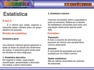 Estatística
O que é:
É a ciência que coleta, organiza e
interpreta dados colhidos entre um grupo
aleatório de pessoas.
Divisão da estatística:
Estatística geral
Visa elaborar métodos gerais aplicáveis a
todas as fases do estudo dos fenômenos
de massa. A estatística geral ainda pode
ser dividida em dois subgrupos:
1. Estatística descritiva
Diz respeito à coleta, organização,
classificação, apresentação e descrição
dos dados a serem observados.
2. Estatística indutiva
Visa tirar conclusões sobre a população a
partir de amostras. Refere-se à maneira
de estabelecer conclusões para toda uma
população observando apenas parte
dela.
Conceitos:
População
É todo o conjunto de elementos que
possuam ao menos uma característica
comum observável.
Amostra
É uma parte da população que será
avaliada por um critério comum.
Dados estatísticos
São os valores associados às variáveis
de pesquisas.
 