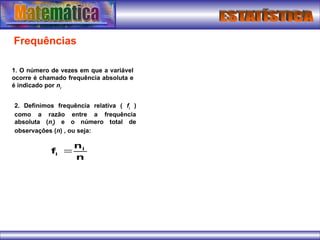 Frequências
1. O número de vezes em que a variável
ocorre é chamado frequência absoluta e
é indicado por ni
2. Definimos frequência relativa ( fi
)
como a razão entre a frequência
absoluta (ni
) e o número total de
observações (n) , ou seja:
n
n
f i
i 
 