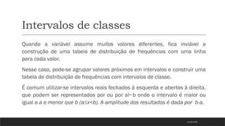 Intervalos de classes
Quando a variável assume muitos valores diferentes, fica inviável a
construção de uma tabela de distribuição de frequências com uma linha
para cada valor.
Nesse caso, pode-se agrupar valores próximos em intervalos e construir uma
tabela de distribuição de frequências com intervalos de classe.
É comum utilizar-se intervalos reais fechados à esquerda e abertos à direita,
que podem ser representados por ou por a b onde o intervalo é maior ou
⊢
igual a a e menor que b (a≤x<b). A amplitude dos resultados é dada por b-a.
21/03/2025
 
