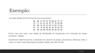 Exemplo:
As notas obtidas por 50 alunos de uma turma foram:
Forme, com tais notas, uma tabela de distribuição de frequências com intervalos de classe
contendo 7 classes.
Inicialmente determinaremos a amplitude do conjunto de dados, calculando a diferença entre o
maior e o menor valor observado da variável. Nesse caso, 98–33=65.
21/03/2025
 