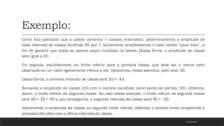 Exemplo:
Como fora solicitado que a tabela contenha 7 classes (intervalos), determinaremos a amplitude de
cada intervalo de classe dividindo 65 por 7. Geralmente arredondamos o valor obtido “para mais”, a
fim de garantir que todos os valores sejam incluídos na tabela. Dessa forma, a amplitude de classe
será igual a 10.
Em seguida, escolheremos um limite inferior para a primeira classe, que deve ser o menor valor
observado ou um valor ligeiramente inferior a ele. Optaremos, nesse exercício, pelo valor 30.
Dessa forma, o primeiro intervalo de classe será 30 40.
⊢
Somando a amplitude de classe (10) com o número escolhido como ponto de partida (30), obtemos,
assim, o limite inferior da segunda classe. No caso desse exemplo, o limite inferior da segunda classe
será 30 + 10 = 40 e, por conseguinte, o segundo intervalo de classe será 40 50.
⊢
Adicionando a amplitude de classe ao segundo limite inferior, obtemos o terceiro limite erepetimos o
processo até obtermos o último intervalo de classe.
21/03/2025
 