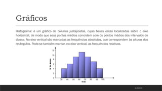 Gráficos
Histograma: é um gráfico de colunas justapostas, cujas bases estão localizadas sobre o eixo
horizontal, de modo que seus pontos médios coincidem com os pontos médios dos intervalos de
classe. No eixo vertical são marcadas as frequências absolutas, que correspondem às alturas dos
retângulos. Pode-se também marcar, no eixo vertical, as frequências relativas.
21/03/2025
 