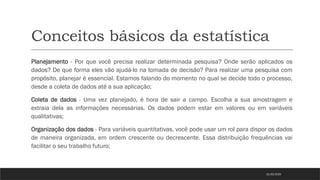Conceitos básicos da estatística
Planejamento - Por que você precisa realizar determinada pesquisa? Onde serão aplicados os
dados? De que forma eles vão ajudá-lo na tomada de decisão? Para realizar uma pesquisa com
propósito, planejar é essencial. Estamos falando do momento no qual se decide todo o processo,
desde a coleta de dados até a sua aplicação;
Coleta de dados - Uma vez planejado, é hora de sair a campo. Escolha a sua amostragem e
extraia dela as informações necessárias. Os dados podem estar em valores ou em variáveis
qualitativas;
Organização dos dados - Para variáveis quantitativas, você pode usar um rol para dispor os dados
de maneira organizada, em ordem crescente ou decrescente. Essa distribuição frequências vai
facilitar o seu trabalho futuro;
21/03/2025
 