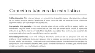 Conceitos básicos da estatística
Análise dos dados - Não estamos falando em um experimento aleatório espaço e tampouco de medidas
de um espaço amostral eventos. Na verdade, é nessa etapa que você vai buscar encontrar nos dados
alguma evidência que seja útil para a sua pesquisa;
Interpretação dos resultados - De nada adianta saber calcular média, variância, desvio padrão ou
mediana do conjunto dados se você não souber, de fato, para que servem esses valores. É importante
entender de que forma eles levam você até os resultados esperados. Caso contrário, não passariam de
um emaranhado e informações que não fazem nenhum sentido;
Conclusões preliminares - Aqui, você começa a desenhar a conclusão da sua pesquisa. Com base na
análise e interpretação dos dados, será possível obter a resposta que você procurava quando decidiu
iniciar a fase do planejamento. Existem estudos muito mais complexos, que demandam outras fases de
comparações para uma conclusão final. Mas, após a primeira interpretação de dados, já é possível obter
um parecer que leve aos resultados da avaliação.
21/03/2025
 