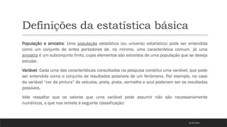 Definições da estatística básica
População e amostra: Uma população estatística (ou universo estatístico) pode ser entendida
como um conjunto de entes portadores de, no mínimo, uma característica comum. Já uma
amostra é um subconjunto finito, cujos elementos são extraídos de uma população que se deseja
estudar.
Variável: Cada uma das características consultadas na pesquisa constitui uma variável, que pode
ser entendida como o conjunto de resultados possíveis de um fenômeno. Por exemplo, no caso
da variável “cor da pintura” de veículos, preta, prata, vermelha e azul poderiam ser os resultados
possíveis.
Vale ressaltar que os valores que uma variável pode assumir não são necessariamente
numéricos, o que nos remete à seguinte classificação:
21/03/2025
 