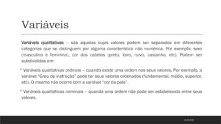 Variáveis
Variáveis qualitativas – são aquelas cujos valores podem ser separados em diferentes
categorias que se distinguem por alguma característica não numérica. Por exemplo: sexo
(masculino e feminino), cor dos cabelos (preto, loiro, ruivo, castanho, etc). Podem ser
subdivididas em:
 Variáveis qualitativas ordinais – quando existe uma ordem nos seus valores. Por exemplo, a
variável “Grau de instrução” pode ter seus valores ordenados (fundamental, médio, superior,
etc). O mesmo não ocorre com a variável “cor da pele”.
 Variáveis qualitativas nominais – quando uma ordem não pode ser estabelecida entre seus
valores.
21/03/2025
 