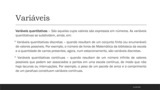 Variáveis
Variáveis quantitativas – São aquelas cujos valores são expressos em números. As variáveis
quantitativas se subdividem, ainda, em:
 Variáveis quantitativas discretas – quando resultam de um conjunto finito (ou enumerável)
de valores possíveis. Por exemplo, o número de livros de Matemática da biblioteca da escola
e a quantidade de carros presentes, agora, num estacionamento, são variáveis discretas.
 Variáveis quantitativas contínuas – quando resultam de um número infinito de valores
possíveis que podem ser associados a pontos em uma escala contínua, de modo que não
haja lacunas ou interrupções. Por exemplo, o peso de um pacote de arroz e o comprimento
de um parafuso constituem variáveis contínuas.
21/03/2025
 
