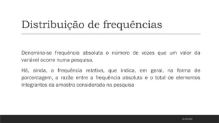 Distribuição de frequências
Denomina-se frequência absoluta o número de vezes que um valor da
variável ocorre numa pesquisa.
Há, ainda, a frequência relativa, que indica, em geral, na forma de
porcentagem, a razão entre a frequência absoluta e o total de elementos
integrantes da amostra considerada na pesquisa
21/03/2025
 