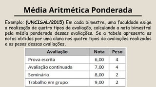Média Aritmética Ponderada
Exemplo: (UNCISAL/2015) Em cada bimestre, uma faculdade exige
a realização de quatro tipos de avaliação, calculando a nota bimestral
pela média ponderada dessas avaliações. Se a tabela apresenta as
notas obtidas por uma aluna nos quatro tipos de avaliações realizadas
e os pesos dessas avaliações,
 
