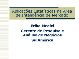Aplicações Estatísticas na Área de Inteligência de Mercado Erika Medici Gerente de Pesquisa e Análise de Negócios SulAmérica 