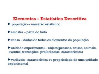 Elementos – Estatística Descritiva
► população – universo estatístico
►amostra – parte do todo
►censo – dados de todos os elementos da população
►unidade experimental – objeto(pessoas, coisas, animais,
eventos, transações, preferências, característica)
►variáveis : característica ou propriedade de uma unidade
experimental
 