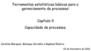 Carolina Marques, Monique Carvalho e Raphael Ribeiro.
03 de Novembro de 2016
Capacidade de processos.
Ferramentas estatísticas básicas para o
gerenciamento de processos:
Capítulo 9
 