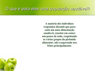 O que é para eles uma população saudável? A maioria dos indivíduos respondeu dizendo que para cada um uma alimentação saudável, consiste em comer um pouco de todo, respeitando os vários grupos da pirâmide alimentar, não exagerando nos fritos principalmente. 