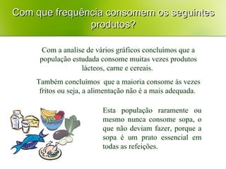 Com que frequência consomem os seguintes produtos? Com a analise de vários gráficos concluímos que a população estudada consome muitas vezes produtos lácteos, carne e cereais.  Também concluímos  que a maioria consome ás vezes fritos ou seja, a alimentação não é a mais adequada.  Esta população raramente ou mesmo nunca consome sopa, o que não deviam fazer, porque a sopa é um prato essencial em todas as refeições. 