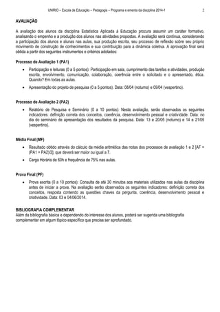 UNIRIO – Escola de Educação – Pedagogia – Programa e ementa da disciplina 2014-1

2

AVALIAÇÃO
A avaliação dos alunos da disciplina Estatística Aplicada à Educação procura assumir um caráter formativo,
analisando o empenho e a produção dos alunos nas atividades propostas. A avaliação será contínua, considerando
a participação dos alunos e alunas nas aulas, sua produção escrita, seu processo de reflexão sobre seu próprio
movimento de construção de conhecimentos e sua contribuição para a dinâmica coletiva. A aprovação final será
obtida a partir dos seguintes instrumentos e critérios adotados:
Processo de Avaliação 1 (PA1)


Participação e leituras (0 a 5 pontos): Participação em sala, cumprimento das tarefas e atividades, produção
escrita, envolvimento, comunicação, colaboração, coerência entre o solicitado e o apresentado, ética.
Quando? Em todas as aulas.



Apresentação do projeto de pesquisa (0 a 5 pontos). Data: 08/04 (noturno) e 09/04 (vespertino).

Processo de Avaliação 2 (PA2)


Relatório de Pesquisa e Seminário (0 a 10 pontos): Nesta avaliação, serão observados os seguintes
indicadores: definição correta dos conceitos, coerência, desenvolvimento pessoal e criatividade. Data: no
dia do seminário de apresentação dos resultados da pesquisa. Data: 13 e 20/05 (noturno) e 14 e 21/05
(vespertino).

Média Final (MF)


Resultado obtido através do cálculo da média aritmética das notas dos processos de avaliação 1 e 2 [AF =
(PA1 + PA2)/2], que deverá ser maior ou igual a 7.



Carga Horária de 60h e frequência de 75% nas aulas.

Prova Final (PF)


Prova escrita (0 a 10 pontos): Consulta de até 30 minutos aos materiais utilizados nas aulas da disciplina
antes de iniciar a prova. Na avaliação serão observados os seguintes indicadores: definição correta dos
conceitos, resposta contendo as questões chaves da pergunta, coerência, desenvolvimento pessoal e
criatividade. Data: 03 e 04/06/2014.

BIBLIOGRAFIA COMPLEMENTAR
Além da bibliografia básica e dependendo do interesse dos alunos, poderá ser sugerida uma bibliografia
complementar em algum tópico específico que precisa ser aprofundado.

 