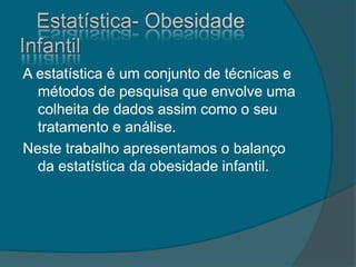 A estatística é um conjunto de técnicas e
métodos de pesquisa que envolve uma
colheita de dados assim como o seu
tratamento e análise.
Neste trabalho apresentamos o balanço
da estatística da obesidade infantil.
 