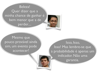 Beleza!
Quer dizer que a
minha chance de ganhar é
bem menor que a de
perder....
Isso, Isso,
Isso! Mas lembre-se que
a probabilidade é apenas um
indicador. Não uma
garantia.
Mesmo que
pouco provável ainda
sim, um evento pode
acontecer!
 