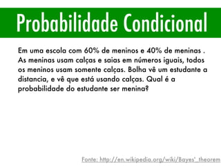 Probabilidade Condicional
Em uma escola com 60% de meninos e 40% de meninas .
As meninas usam calças e saias em números iguais, todos
os meninos usam somente calças. Bolha vê um estudante a
distancia, e vê que está usando calças. Qual é a
probabilidade do estudante ser menina?
Fonte: http://en.wikipedia.org/wiki/Bayes'_theorem
 