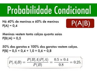 Probabilidade Condicional
P(A|B)
Há 40% de meninas e 60% de meninos
P(A) = 0,4
Meninas vestem tanto calças quanto saias
P(B|A) = 0,5
50% das garotas e 100% dos garotos vestem calças.
P(B) = 0,5 × 0,4 + 1,0 × 0,6 = 0,8
 