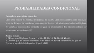 PROBABILIDADES CONDICIONAL
Considere a seguinte situação:
Uma urna contém 50 bolinhas numeradas de 1 a 50. Uma pessoa sorteia uma bola e, ao
invés de divulgar de imediato o resultado, ela declara: “O número sorteado é múltiplo de
6”. Com base nesses dados, pergunta-se: Qual é a probabilidade de o número sorteado ser
um número maior do que 30?
Assim, temos:
1. Números múltiplos de 6 entre 1 e 50 = {6, 12, 18, 24, 30, 36, 42, 48}.
2. Observe que, no conjunto anterior, os números 36, 42 e 48 são maiores do que 30.
Portanto, a probabilidade pedida é igual a 3/8
 