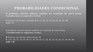 O problema anterior poderia também ser resolvido de outra forma.
Consideremos os seguintes evento:
A: Sortear um número múltiplo de 6. A = {6, 12, 18, 24, 30, 36, 42, 48}
n(A) = 8
O problema anterior poderia também ser resolvido de outra forma.
Consideremos os seguintes evento:
B: Sortear um número maior do que 30.
B = {31, 32, 33, 34, 35, 36, 37, 38, 39, 40, 41, 42, 43, 44, 45, 46, 47, 48, 49, 50}
n(B) = 20
PROBABILIDADES CONDICIONAL
 