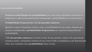 Função ou distribuição de probabilidade para uma dada experiência aleatória é a
função que a cada evento possível faz corresponder a probabilidade de o evento ocorrer.
Probabilidade frequencista e lei dos grandes números
Quando se toma a frequência relativa como a probabilidade de um evento, dizemos que
estamos considerando a probabilidade frequencista ou o conceito frequencista de
probabilidade.
A lei dos grandes números se baseia no fato de que quando o número de experiências
aumenta muito, a frequência relativa de um evento tende a estabilizar-se em determinado
valor, que é adotado como probabilidade desse evento.
Função ou distribuição de probabilidade
 