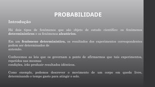 PROBABILIDADE
Introdução
Há dois tipos de fenômenos que são objeto de estudo científico: os fenômenos
determinísticos e os fenômenos aleatórios.
Em um fenômeno determinístico, os resultados dos experimentos correspondentes
podem ser determinados de
antemão.
Conhecemos as leis que os governam a ponto de afirmarmos que tais experimentos,
repetidos nas mesmas
condições, irão produzir resultados idênticos.
Como exemplo, podemos descrever o movimento de um corpo em queda livre,
determinando o tempo gasto para atingir o solo.
 