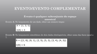 EVENTO/EVENTO COMPLEMENTAR
Evento é qualquer subconjunto do espaço
amostral
Evento A: No lançamento de um dado, obter um número ímpar.
Evento B: No lançamento simultâneo de dois dados distinguíveis, obter soma das faces igual a
7.
 