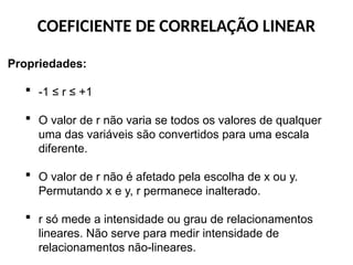 COEFICIENTE DE CORRELAÇÃO LINEAR
Propriedades:
 -1 ≤ r ≤ +1
 O valor de r não varia se todos os valores de qualquer
uma das variáveis são convertidos para uma escala
diferente.
 O valor de r não é afetado pela escolha de x ou y.
Permutando x e y, r permanece inalterado.
 r só mede a intensidade ou grau de relacionamentos
lineares. Não serve para medir intensidade de
relacionamentos não-lineares.
 