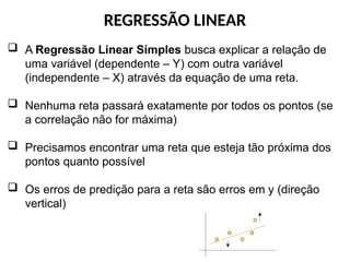 REGRESSÃO LINEAR
 A Regressão Linear Simples busca explicar a relação de
uma variável (dependente – Y) com outra variável
(independente – X) através da equação de uma reta.
 Nenhuma reta passará exatamente por todos os pontos (se
a correlação não for máxima)
 Precisamos encontrar uma reta que esteja tão próxima dos
pontos quanto possível
 Os erros de predição para a reta são erros em y (direção
vertical)
 