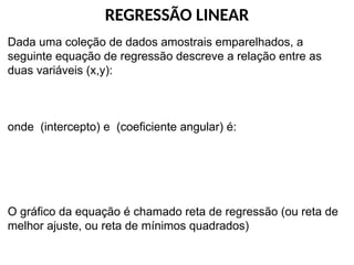 REGRESSÃO LINEAR
Dada uma coleção de dados amostrais emparelhados, a
seguinte equação de regressão descreve a relação entre as
duas variáveis (x,y):
onde (intercepto) e (coeficiente angular) é:
O gráfico da equação é chamado reta de regressão (ou reta de
melhor ajuste, ou reta de mínimos quadrados)
 