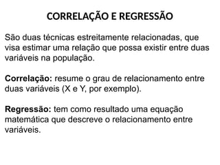 CORRELAÇÃO E REGRESSÃO
São duas técnicas estreitamente relacionadas, que
visa estimar uma relação que possa existir entre duas
variáveis na população.
Correlação: resume o grau de relacionamento entre
duas variáveis (X e Y, por exemplo).
Regressão: tem como resultado uma equação
matemática que descreve o relacionamento entre
variáveis.
 