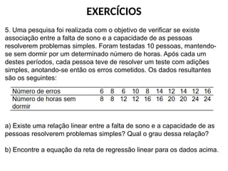 EXERCÍCIOS
5. Uma pesquisa foi realizada com o objetivo de verificar se existe
associação entre a falta de sono e a capacidade de as pessoas
resolverem problemas simples. Foram testadas 10 pessoas, mantendo-
se sem dormir por um determinado número de horas. Após cada um
destes períodos, cada pessoa teve de resolver um teste com adições
simples, anotando-se então os erros cometidos. Os dados resultantes
são os seguintes:
a) Existe uma relação linear entre a falta de sono e a capacidade de as
pessoas resolverem problemas simples? Qual o grau dessa relação?
b) Encontre a equação da reta de regressão linear para os dados acima.
 