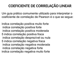 COEFICIENTE DE CORRELAÇÃO LINEAR
Um guia prático comumente utilizado para interpretar o
coeficiente de correlação de Pearson é o que se segue:
indica correlação positiva muito forte
indica correlação positiva forte
indica correlação positiva moderada
5 indica correlação positiva fraca
indica correlação desprezível ou nula
5 indica correlação negativa fraca
indica correlação negativa moderada
indica correlação negativa forte
indica correlação negativa muito forte
 
