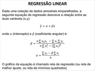 REGRESSÃO LINEAR
Dada uma coleção de dados amostrais emparelhados, a
seguinte equação de regressão descreve a relação entre as
duas variáveis (x,y):
� = � + ��
onde � (intercepto) e � (coeficiente angular) é:
� =
� ���� − �� ��
� ��
2
− ( ��)2
� =
�� − � ��
�
O gráfico da equação é chamado reta de regressão (ou reta de
melhor ajuste, ou reta de mínimos quadrados)
 