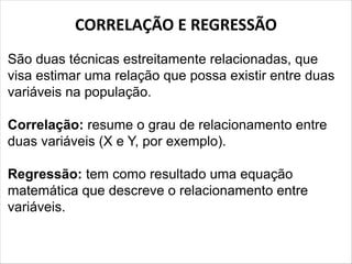 CORRELAÇÃO E REGRESSÃO
São duas técnicas estreitamente relacionadas, que
visa estimar uma relação que possa existir entre duas
variáveis na população.
Correlação: resume o grau de relacionamento entre
duas variáveis (X e Y, por exemplo).
Regressão: tem como resultado uma equação
matemática que descreve o relacionamento entre
variáveis.
 