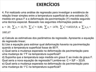 EXERCÍCIOS
4. Foi realizado uma análise de regressão para investigar a existência de
relação linear simples entre a temperatura superficial de uma estrada (X)
medida em graus F e a deformação da pavimentação (Y) medida segundo
uma técnica especial. Baseado nas seguintes informações pede-se:
a) Calcule as estimativas dos parâmetros da regressão. Apresente a equação
de regressão linear;
b) Use a equação para estimar qual deformação haveria na pavimentação
quando a temperatura superficial fosse de 85°F.
c) Qual seria a mudança esperada na deformação da pavimentação para
uma mudança de 1°F na temperatura superficial?
d) Suponha que a temperatura seja medida em graus C ao invés de graus F.
Qual seria a nova equação de regressão? Lembre-se: C = 5(F – 32)/9.
e) Qual seria a mudança esperada na deformação da pavimentação para
uma mudança de 1°C na temperatura superficial?
 
