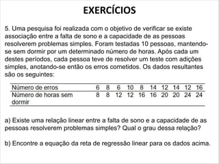 EXERCÍCIOS
5. Uma pesquisa foi realizada com o objetivo de verificar se existe
associação entre a falta de sono e a capacidade de as pessoas
resolverem problemas simples. Foram testadas 10 pessoas, mantendo-
se sem dormir por um determinado número de horas. Após cada um
destes períodos, cada pessoa teve de resolver um teste com adições
simples, anotando-se então os erros cometidos. Os dados resultantes
são os seguintes:
a) Existe uma relação linear entre a falta de sono e a capacidade de as
pessoas resolverem problemas simples? Qual o grau dessa relação?
b) Encontre a equação da reta de regressão linear para os dados acima.
 