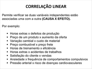 CORRELAÇÃO LINEAR
Permite verificar se duas variáveis independentes estão
associadas uma com a outra (CAUSA X EFEITO).
Por exemplo:
§ Horas extras x defeitos de produção
§ Preço de um produto x aumento da oferta
§ Variação cambial x custo de material
§ Preço combustivel x preço frete
§ Horas de treinamento x eficiência
§ Horas extras x acidentes de trabalhos
§ Satisfação do cliente x vendas
§ Ansiedade x frequência de comportamentos compulsivos
§ Pressão arterial x risco de doenças cardiovasculares
 