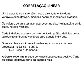 CORRELAÇÃO LINEAR
Um diagrama de dispersão mostra a relação entre duas
variáveis quantitativas, medidas sobre os mesmos indivíduos.
Os valores de uma variável aparecem no eixo horizontal, e os da
outra, no eixo vertical.
Cada indivíduo aparece como o ponto do gráfico definido pelos
valores de ambas as variáveis para aquele indivíduo.
Duas variáveis estão relacionadas se a mudança de uma
provoca a mudança na outra.
• Ex.: Preço e Demanda.
A Correlação linear pode ser classificada como: positiva (forte
ou fraca), negativa (forte ou fraca) e nula
 