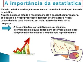 Na vida de todos os dias, cada vez é mais reconhecida a importância da
estatística.
Através do nosso estudo e reconhecimento é possível compreender a
sociedade e o nosso progresso e também potencializar a nossa
capacidade de cada indivíduo ser mais interveniente do nosso
progresso.
A Estatística tem por objetivos extrair algumas
informações de alguns dados para obtermos uma melhor
compreensão das nossas situações que representamos.
 