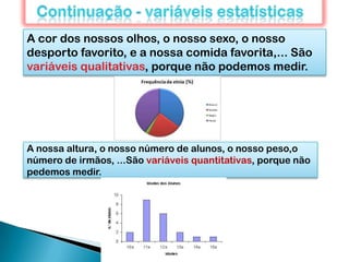 A cor dos nossos olhos, o nosso sexo, o nosso
desporto favorito, e a nossa comida favorita,... São
variáveis qualitativas, porque não podemos medir.
A nossa altura, o nosso número de alunos, o nosso peso,o
número de irmãos, ...São variáveis quantitativas, porque não
pedemos medir.
 