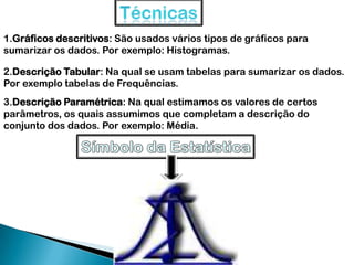 1.Gráficos descritivos: São usados vários tipos de gráficos para
sumarizar os dados. Por exemplo: Histogramas.
2.Descrição Tabular: Na qual se usam tabelas para sumarizar os dados.
Por exemplo tabelas de Frequências.
3.Descrição Paramétrica: Na qual estimamos os valores de certos
parâmetros, os quais assumimos que completam a descrição do
conjunto dos dados. Por exemplo: Média.
 